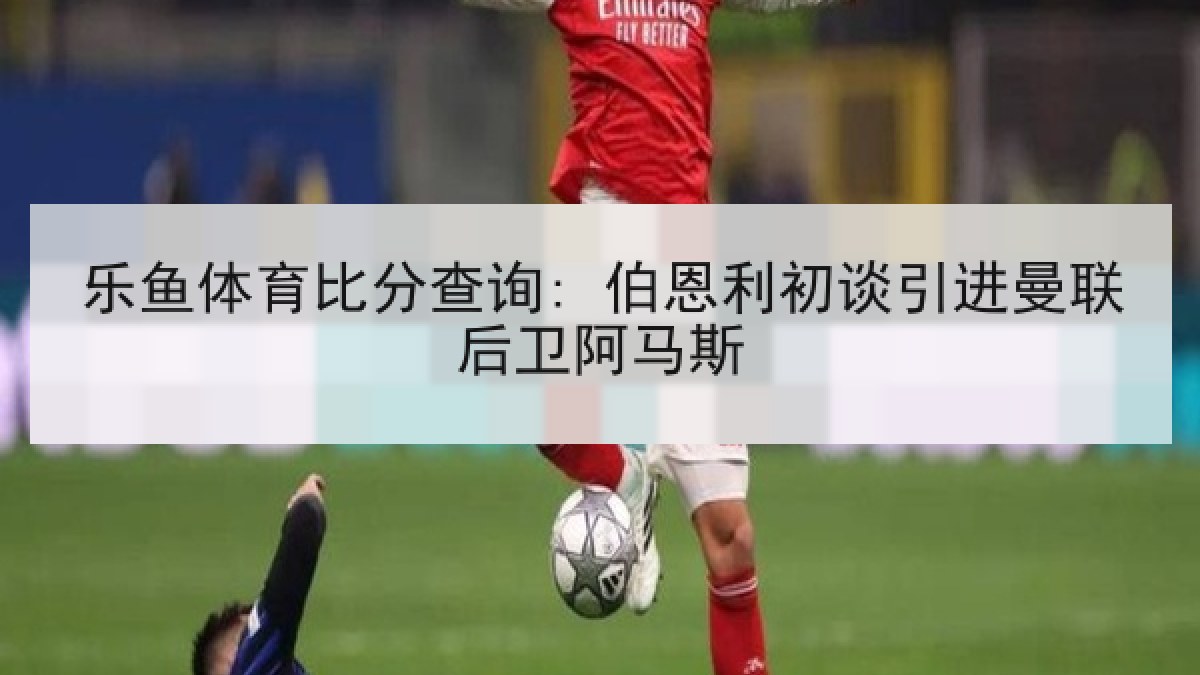 乐鱼体育比分查询: 伯恩利初谈引进曼联后卫阿马斯