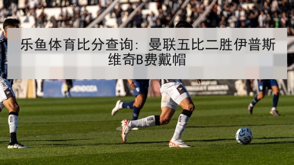 乐鱼体育比分查询: 曼联五比二胜伊普斯维奇B费戴帽
