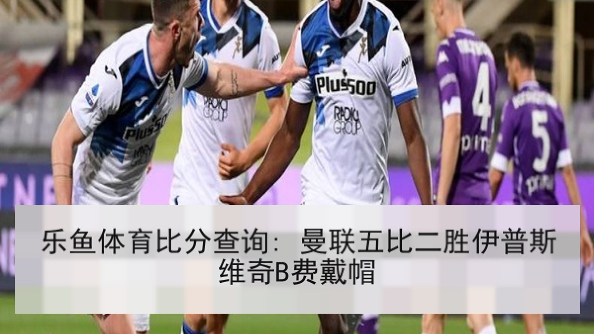 乐鱼体育比分查询: 曼联五比二胜伊普斯维奇B费戴帽