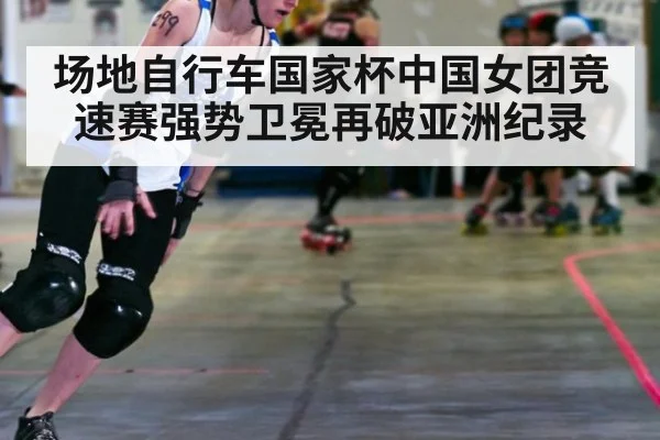 场地自行车国家杯中国女团竞速赛强势卫冕再破亚洲纪录